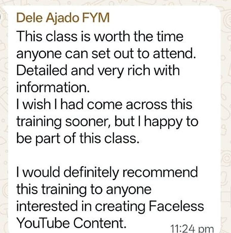 Testimonial from Dele Ajado FYM: This class is worth the time anyone can set out to attend. Detailed and very rich with information. I wish I had come across this training sooner. I would definitely recommend this training to anyone interested in creating Faceless YouTube Content.